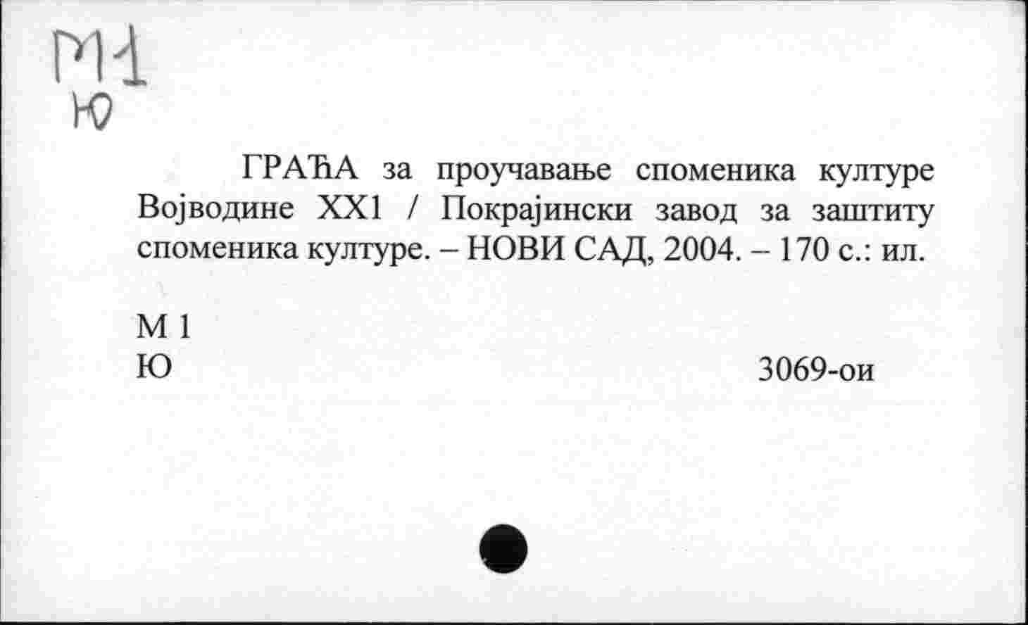 ﻿Ml го
ГРАЋА за проучавање споменика културе Војводине XXI / Покрајински завод за заштиту споменика културе. - НОВИ САД, 2004. - 170 с.: ил.
М 1
Ю
3069-ои